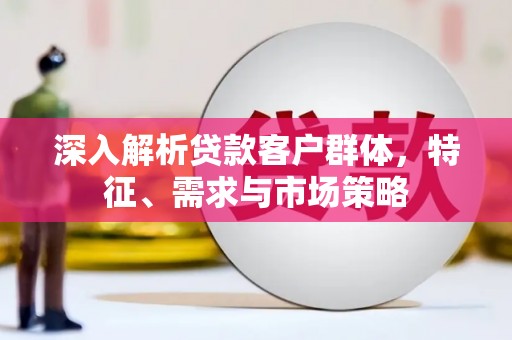 蒲城深入解析贷款客户群体，特征、需求与市场策略