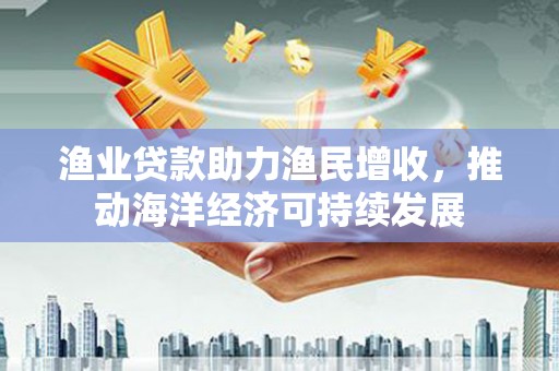 蒲城渔业贷款助力渔民增收，推动海洋经济可持续发展