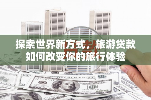 蒲城探索世界新方式，旅游贷款如何改变你的旅行体验