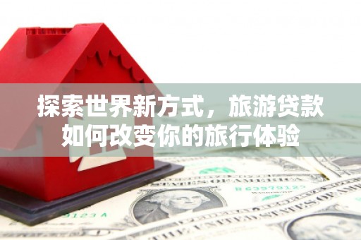 蒲城探索世界新方式，旅游贷款如何改变你的旅行体验